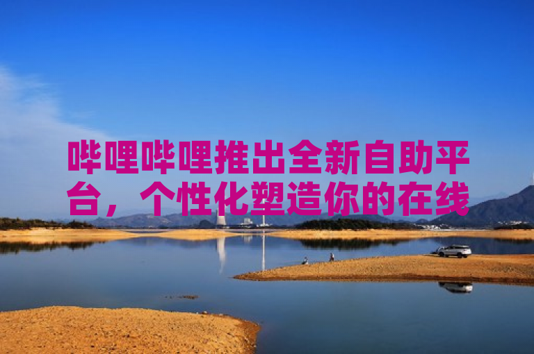 哔哩哔哩推出全新自助平台，个性化塑造你的在线娱乐天地！