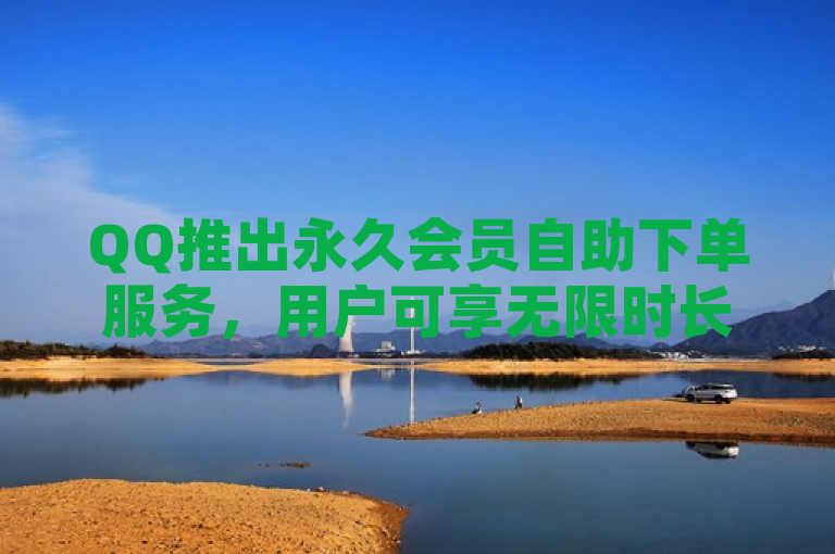 QQ推出永久会员自助下单服务，用户可享无限时长特权