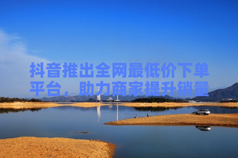 抖音推出全网最低价下单平台，助力商家提升销量