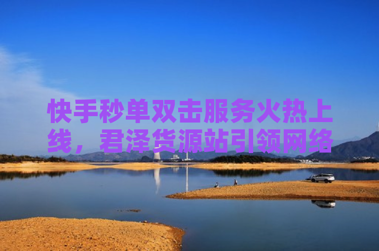 快手秒单双击服务火热上线，君泽货源站引领网络互动新潮流