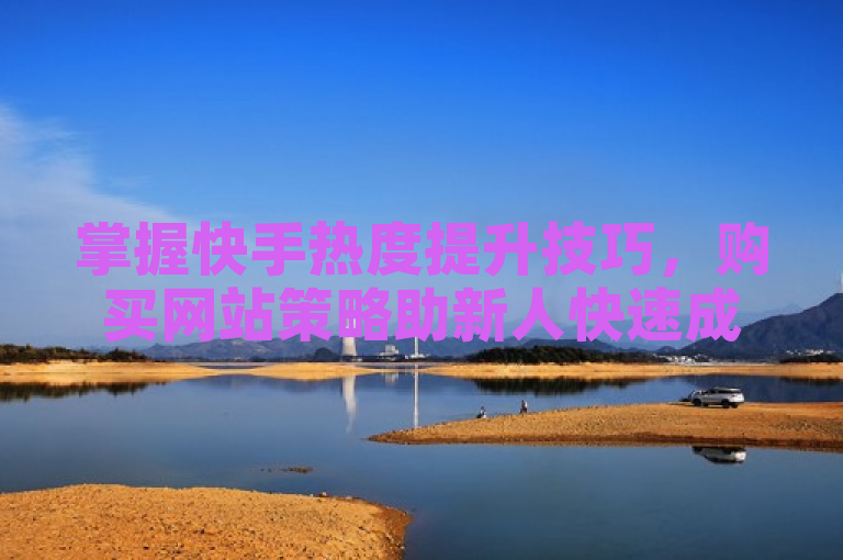 掌握快手热度提升技巧，购买网站策略助新人快速成长！