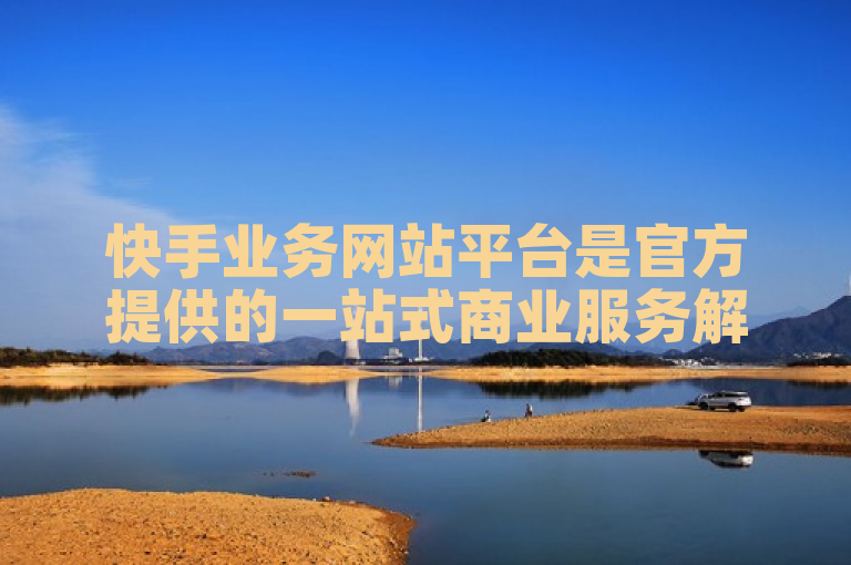 快手业务网站平台是官方提供的一站式商业服务解决方案。