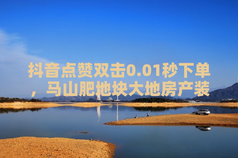 抖音点赞双击0.01秒下单，马山肥地块大地房产装修活动。