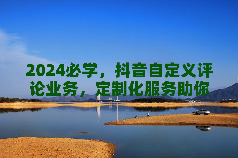 2024必学，抖音自定义评论业务，定制化服务助你内容获更多转发与关注！
