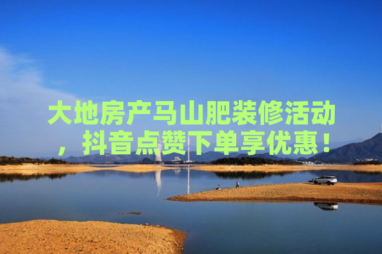 大地房产马山肥装修活动，抖音点赞下单享优惠！