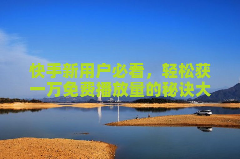 快手新用户必看，轻松获一万免费播放量的秘诀大公开！