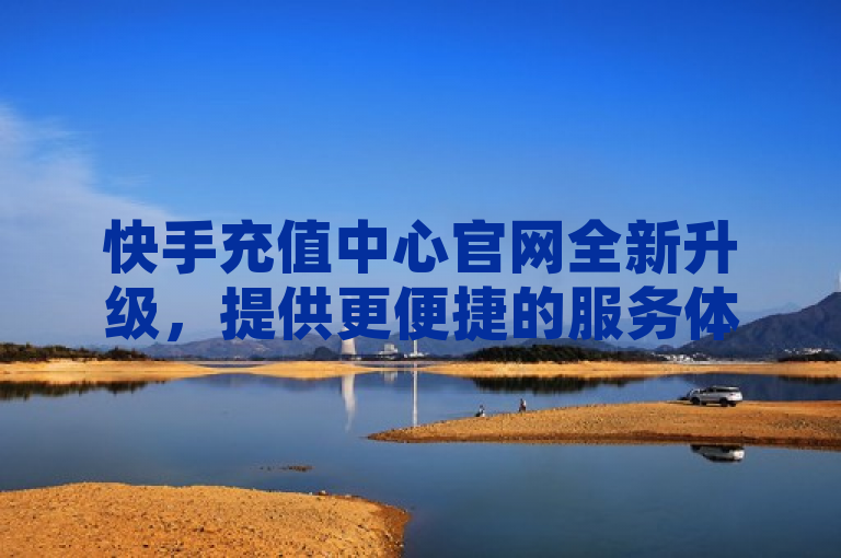 快手充值中心官网全新升级，提供更便捷的服务体验。