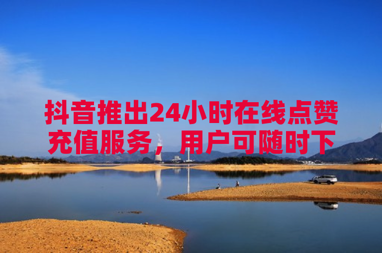 抖音推出24小时在线点赞充值服务，用户可随时下单。