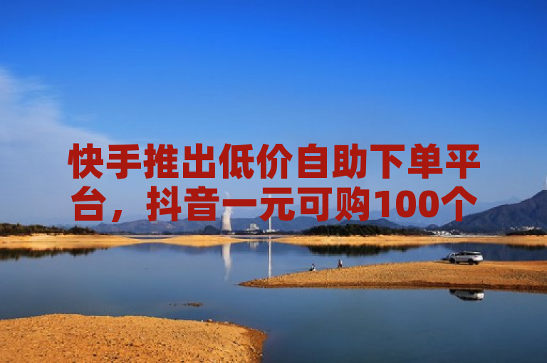 快手推出低价自助下单平台，抖音一元可购100个赞。