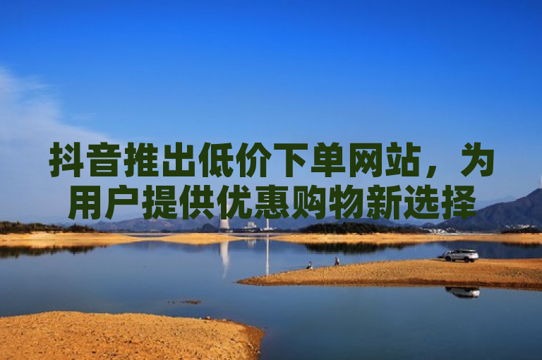 抖音推出低价下单网站，为用户提供优惠购物新选择。
