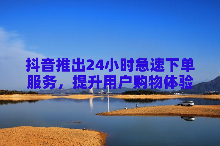 抖音推出24小时急速下单服务，提升用户购物体验。