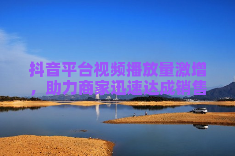 抖音平台视频播放量激增，助力商家迅速达成销售目标。