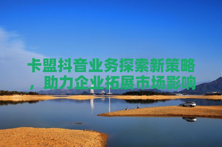 卡盟抖音业务探索新策略，助力企业拓展市场影响力。