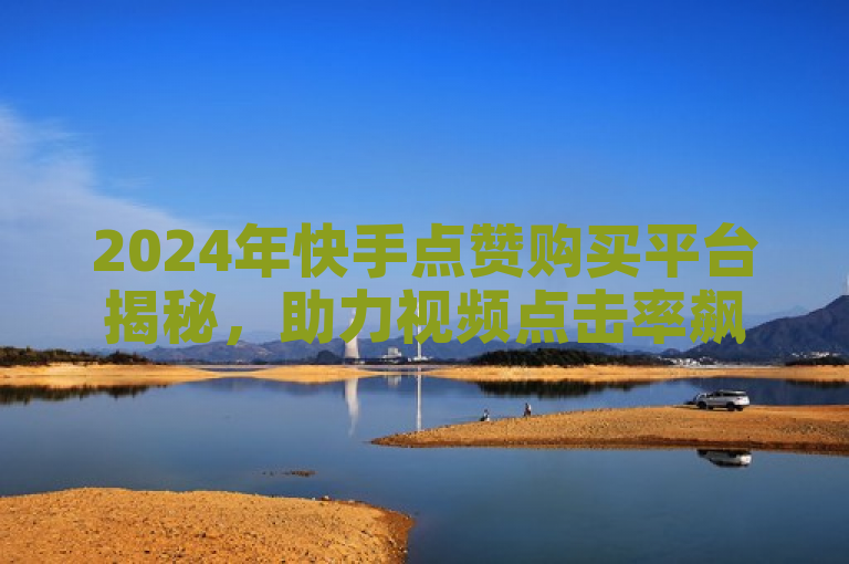 2024年快手点赞购买平台揭秘，助力视频点击率飙升！