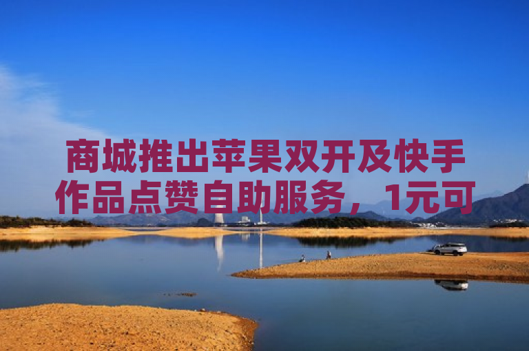 商城推出苹果双开及快手作品点赞自助服务，1元可获100赞。