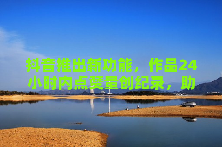抖音推出新功能，作品24小时内点赞量创纪录，助力新人快速走红。