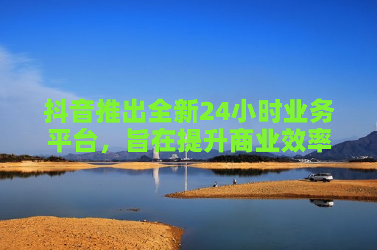 抖音推出全新24小时业务平台，旨在提升商业效率。