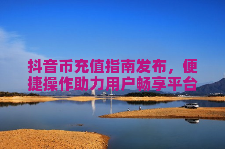 抖音币充值指南发布，便捷操作助力用户畅享平台内容。