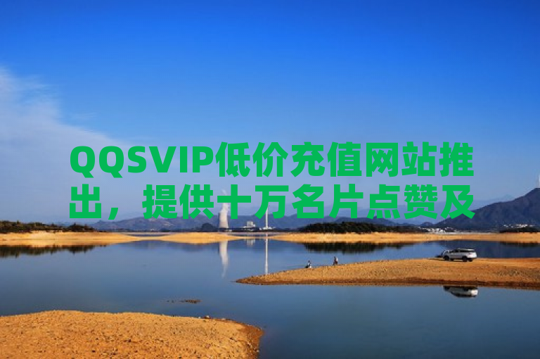 QQSVIP低价充值网站推出，提供十万名片点赞及绿钻免费领取服务。