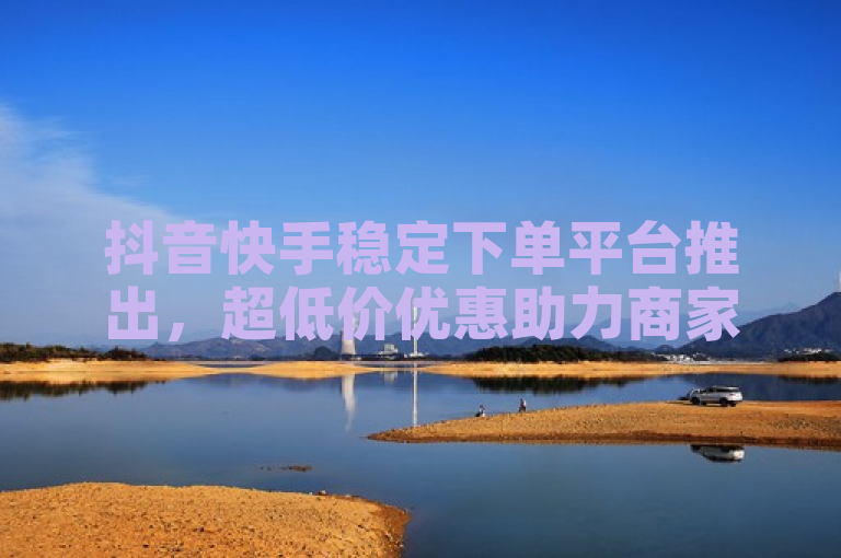 抖音快手稳定下单平台推出，超低价优惠助力商家高效运营。