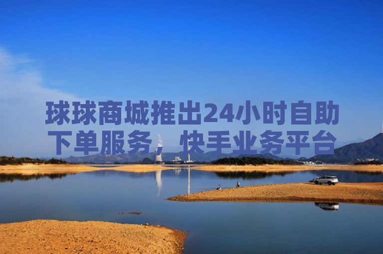 球球商城推出24小时自助下单服务，快手业务平台助力微利增长。