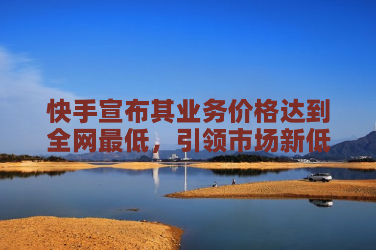快手宣布其业务价格达到全网最低,引领市场新低价。