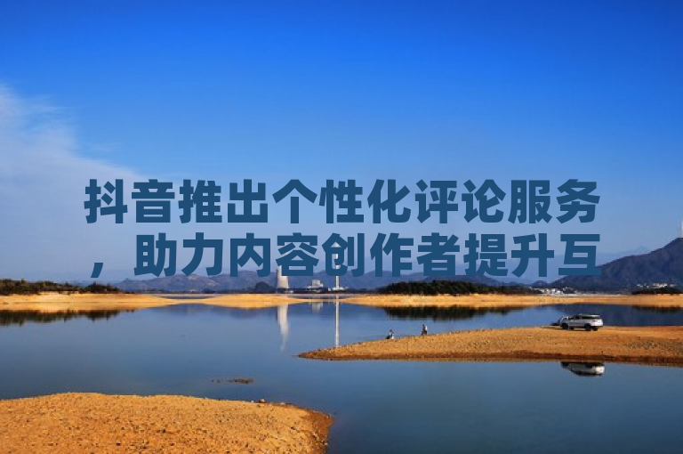 抖音推出个性化评论服务，助力内容创作者提升互动体验。