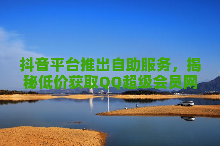 抖音平台推出自助服务，揭秘低价获取QQ超级会员网站。