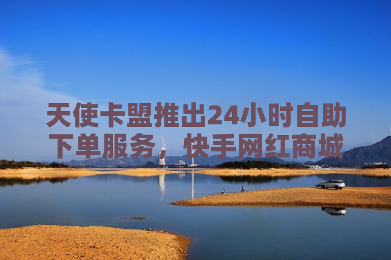 天使卡盟推出24小时自助下单服务，快手网红商城业务轻松购。