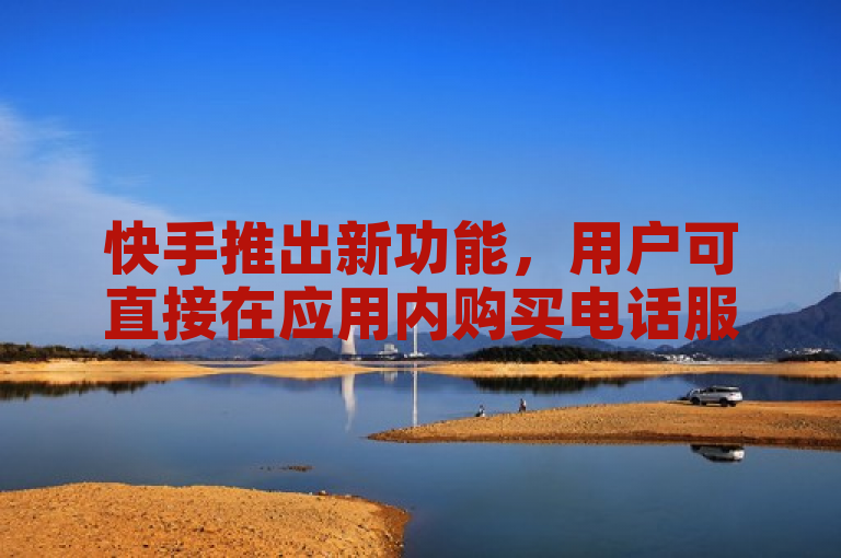 快手推出新功能，用户可直接在应用内购买电话服务。