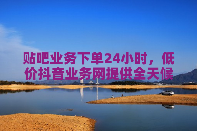 贴吧业务下单24小时，低价抖音业务网提供全天候服务。