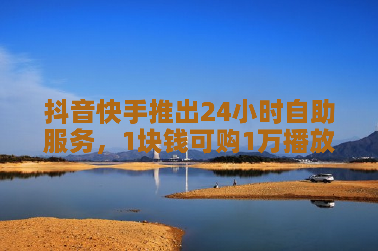 抖音快手推出24小时自助服务，1块钱可购1万播放量。