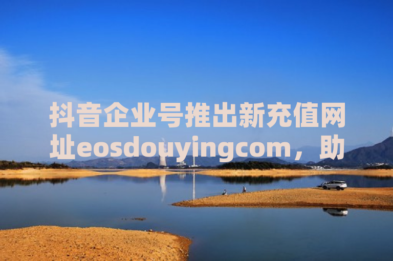 抖音企业号推出新充值网址eosdouyingcom，助力企业便捷充值。
