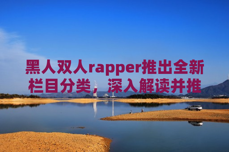 黑人双人rapper推出全新栏目分类，深入解读并推荐精彩内容。