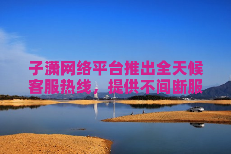 子潇网络平台推出全天候客服热线，提供不间断服务。