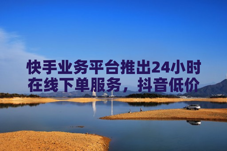 快手业务平台推出24小时在线下单服务，抖音低价下单网站全网最低价。