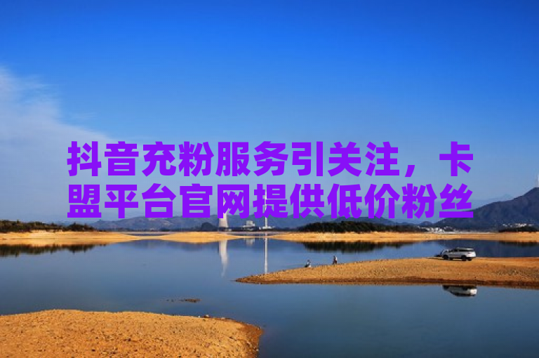 抖音充粉服务引关注，卡盟平台官网提供低价粉丝增长业务。