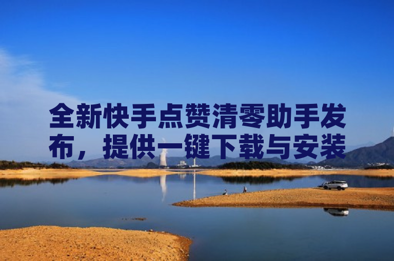 全新快手点赞清零助手发布，提供一键下载与安装指南。