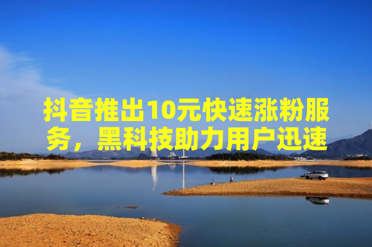 抖音推出10元快速涨粉服务，黑科技助力用户迅速增加粉丝量。