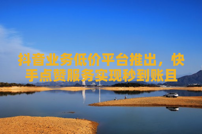 抖音业务低价平台推出，快手点赞服务实现秒到账且价格优惠。