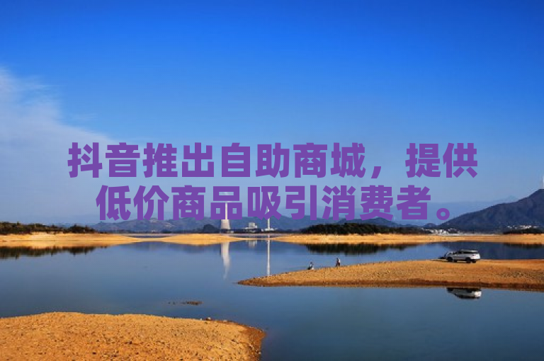 抖音推出自助商城，提供低价商品吸引消费者。