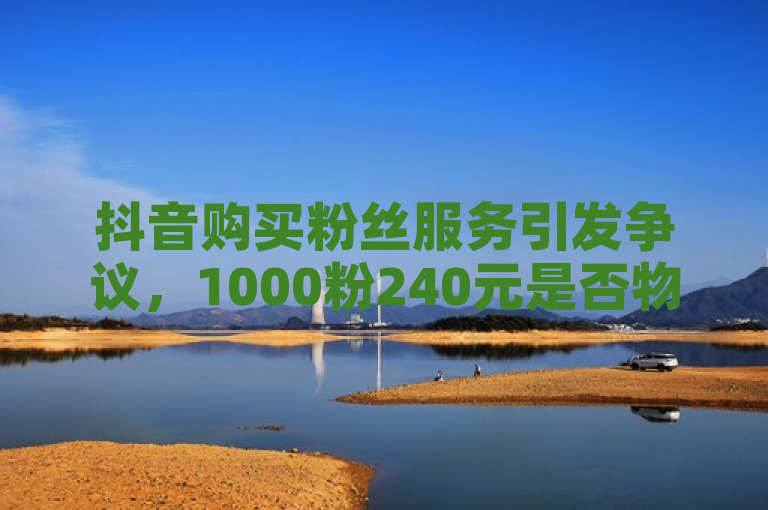 抖音购买粉丝服务引发争议，1000粉240元是否物有所值？