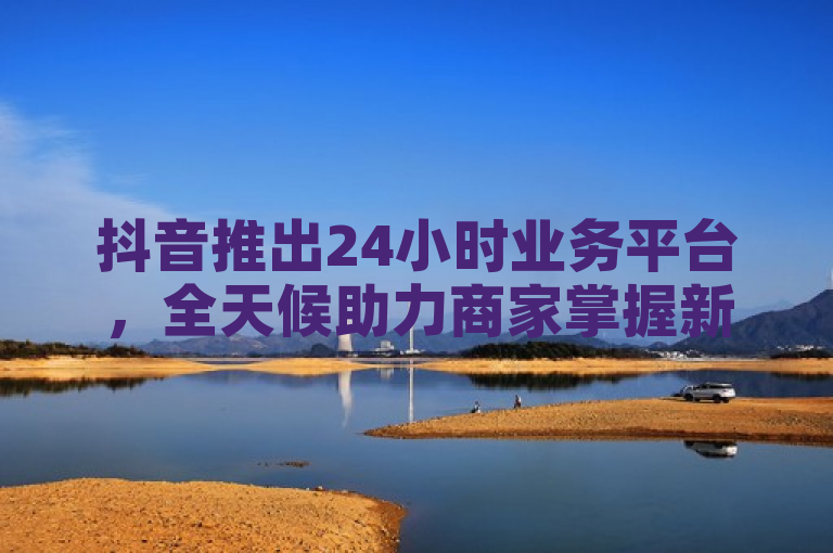抖音推出24小时业务平台，全天候助力商家掌握新商机。