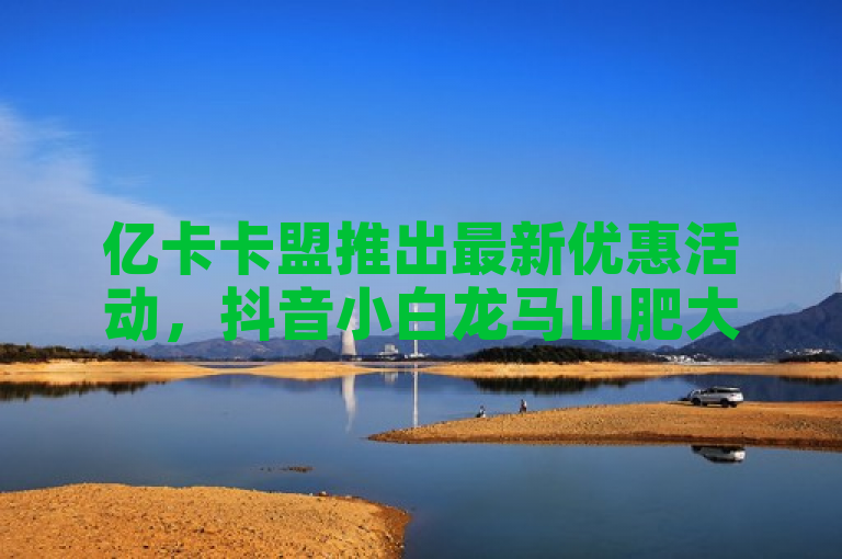 亿卡卡盟推出最新优惠活动，抖音小白龙马山肥大地房项目热度飙升。