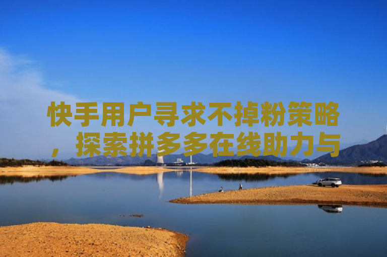 快手用户寻求不掉粉策略，探索拼多多在线助力与 QQ 涨赞官网服务。