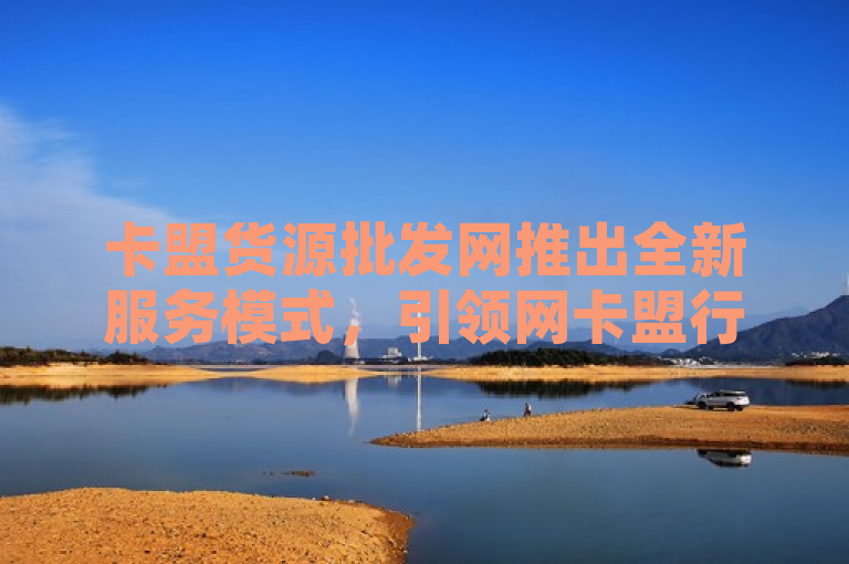 卡盟货源批发网推出全新服务模式，引领网卡盟行业新潮流。