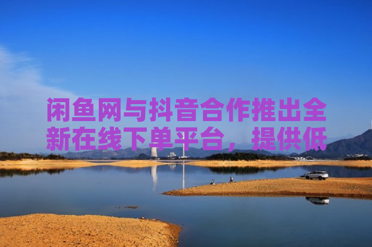 闲鱼网与抖音合作推出全新在线下单平台，提供低价播放量和ks业务服务。