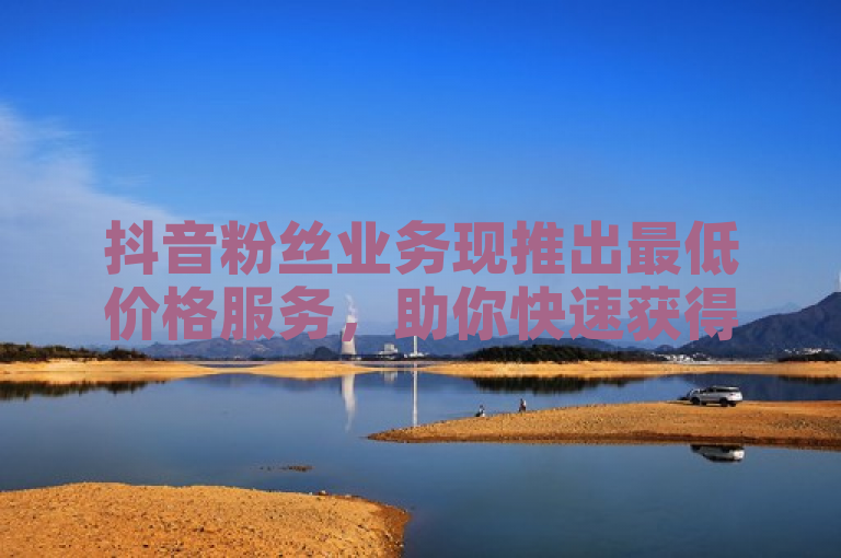 抖音粉丝业务现推出最低价格服务，助你快速获得大量粉丝！