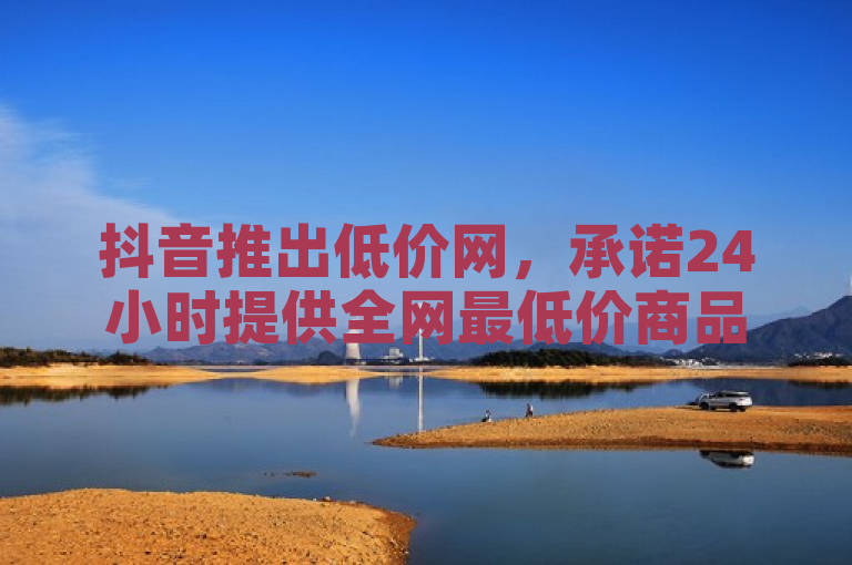 抖音推出低价网，承诺24小时提供全网最低价商品。