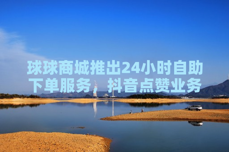 球球商城推出24小时自助下单服务，抖音点赞业务全天候在线，价格低廉。